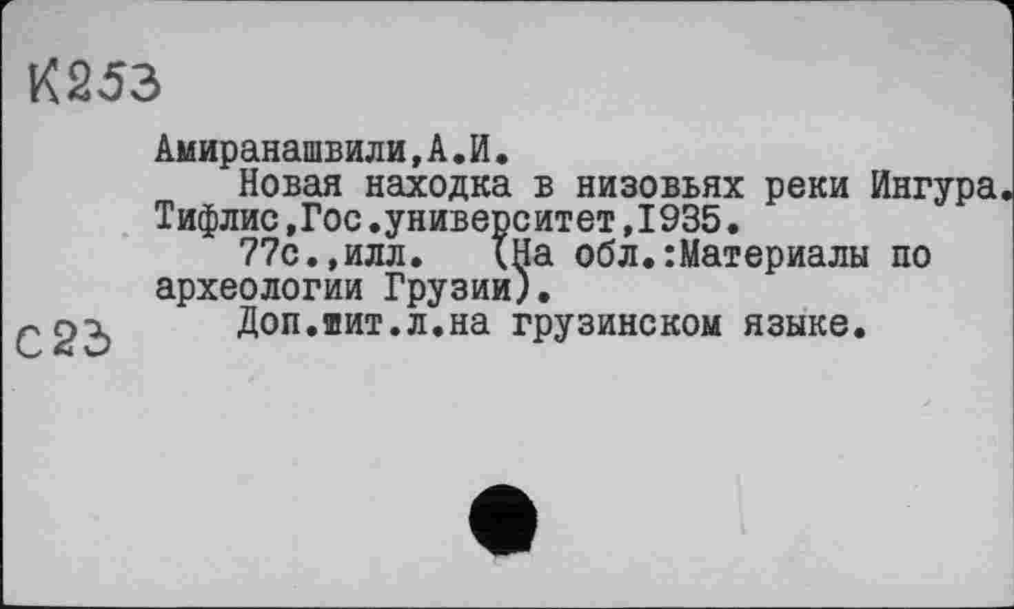 ﻿К253
Амиранашвили, А. И.
Новая находка в низовьях реки йнгура Тифлис,Гос.университет,1935.
77с.,илл. {На обл.:Материалы по археологии Грузии).
•л р-х Доп.шит.л.на грузинском языке.